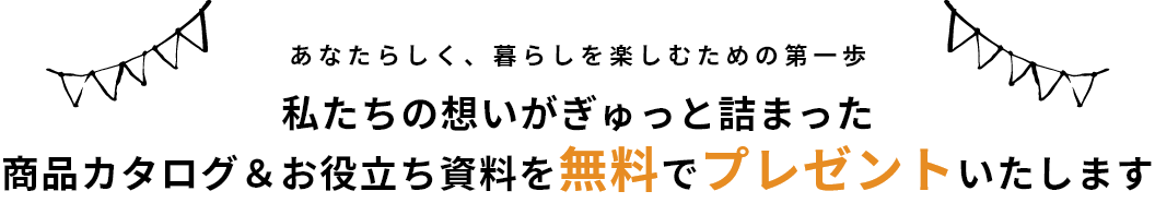 あなたらしく、暮らしを楽しむための第一歩 私たちの想いがぎゅっと詰まった 商品カタログ＆お役立ち資料を無料でプレゼントいたします