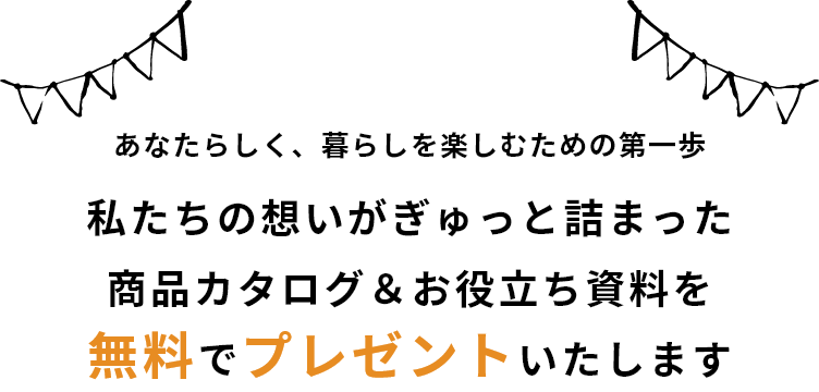 あなたらしく、暮らしを楽しむための第一歩 私たちの想いがぎゅっと詰まった 商品カタログ＆お役立ち資料を無料でプレゼントいたします