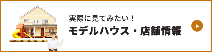 MODEL HOUSE 実際に見てみたい！モデルハウス・店舗情報