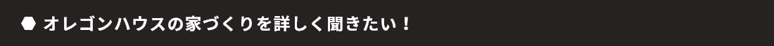 オレゴンハウスの家づくりを詳しく聞きたい！