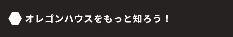 オレゴンハウスをもっと知ろう！