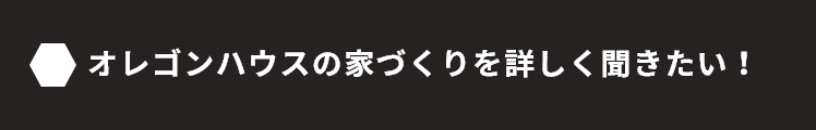 オレゴンハウスの家づくりを詳しく聞きたい！