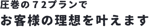 圧巻の72プランでお客様の理想をかなえます