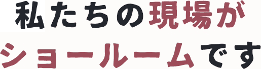 私たちの現場がショールームです