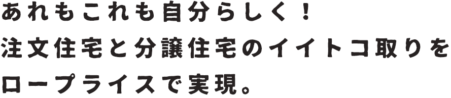 あれもこれも自分らしく！注文住宅と分譲住宅のイイトコ取りをプライスで実現。