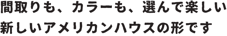 間取りも、カラーも、選んで楽しい新しいアメリカンハウスの形です