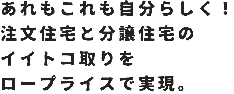 あれもこれも自分らしく！注文住宅と分譲住宅のイイトコ取りをプライスで実現。