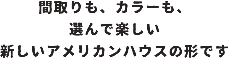 間取りも、カラーも、選んで楽しい新しいアメリカンハウスの形です