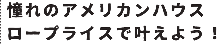 憧れのアメリカンハウスロープライスで叶えよう！