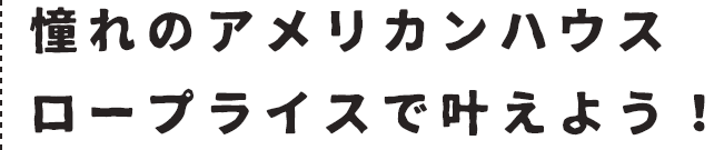 憧れのアメリカンハウスロープライスで叶えよう！