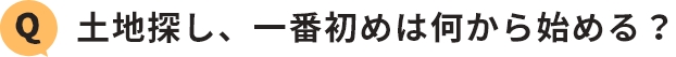 Q.土地探し、一番初めは何から始める？