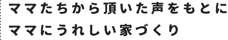 ママたちから頂いた声をもとにママにうれしい家づくり