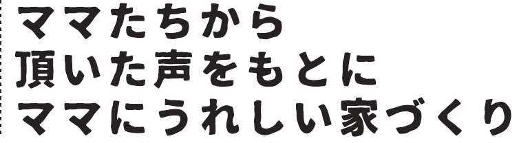 ママたちから頂いた声をもとにママにうれしい家づくり