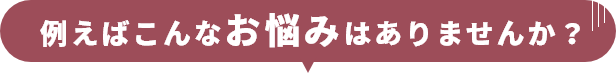 例えばこんなお悩みはありませんか？