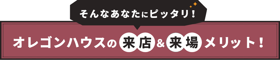 そんななたにピッタリ！オレゴンハウスの来店＆来場メリット