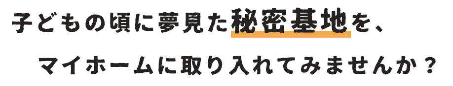 子供の頃に夢見た秘密基地を、マイホームに取り入れてみませんか？