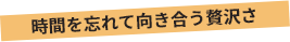 時間を忘れて向き合う贅沢さ