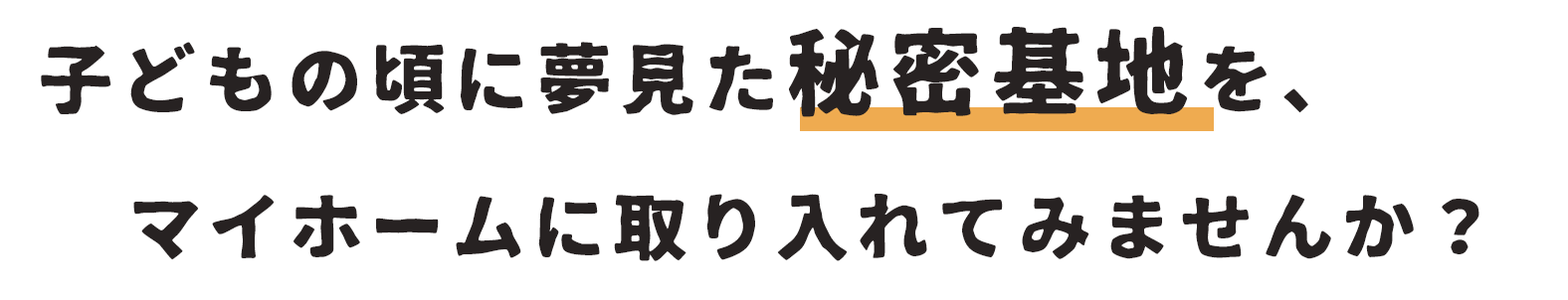 子供の頃に夢見た秘密基地を、マイホームに取り入れてみませんか？