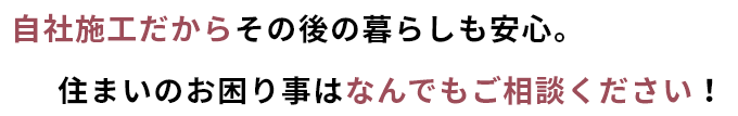 自社施工だからその後の暮らしも安心。住まいのお困りごとは何でもご相談ください。