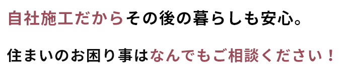 自社施工だからその後の暮らしも安心。住まいのお困りごとは何でもご相談ください。