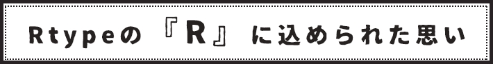 Rtypeの「Ｒ」に込められた思い