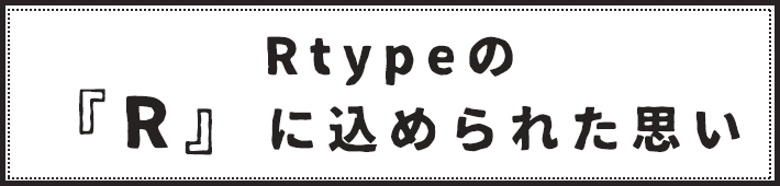 Rtypeの「Ｒ」に込められた思い