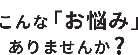 こんな「お悩み」ありませんか？