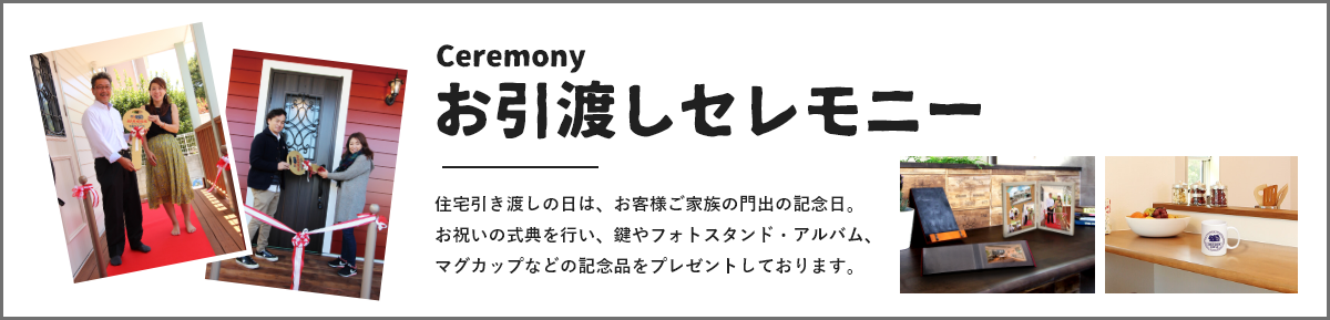 お引渡しセレモニー 住宅引き渡しの日は、お客様ご家族の門出の記念日。
お祝いの式典を行い、鍵やフォトスタンド・アルバム、マグカップなどの記念品をプレゼントしております。