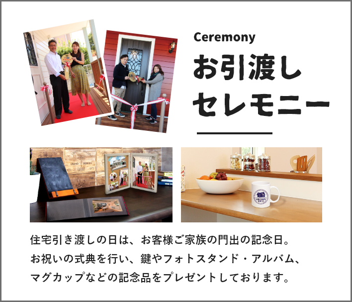 お引渡しセレモニー 住宅引き渡しの日は、お客様ご家族の門出の記念日。
お祝いの式典を行い、鍵やフォトスタンド・アルバム、マグカップなどの記念品をプレゼントしております。