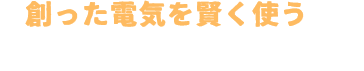 創った電気を賢く使うのがこれからのスタンダード